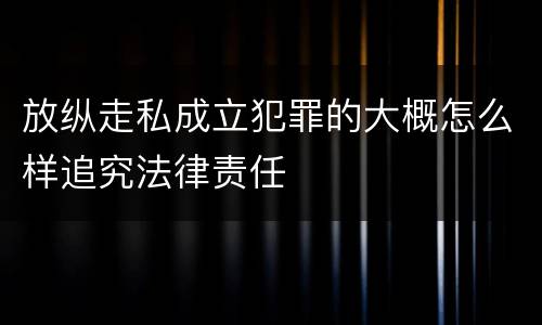 放纵走私成立犯罪的大概怎么样追究法律责任