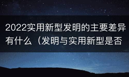 2022实用新型发明的主要差异有什么（发明与实用新型是否具有实用性）
