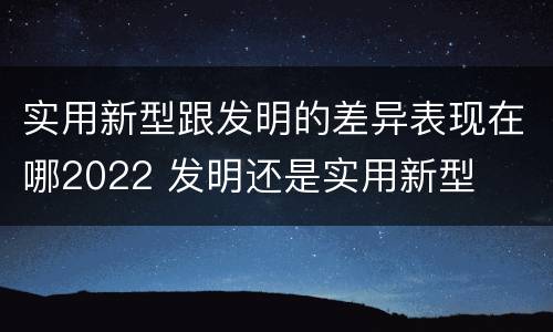 实用新型跟发明的差异表现在哪2022 发明还是实用新型