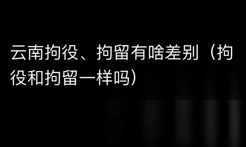 云南拘役、拘留有啥差别（拘役和拘留一样吗）