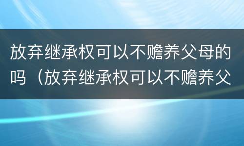 放弃继承权可以不赡养父母的吗（放弃继承权可以不赡养父母的吗法律规定）