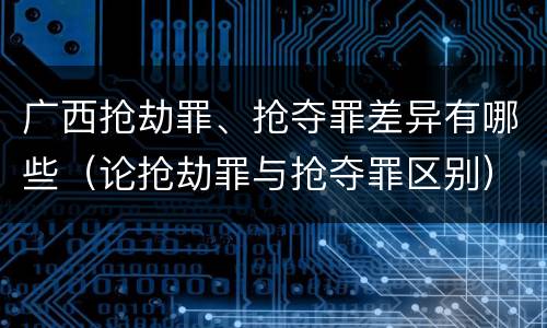 广西抢劫罪、抢夺罪差异有哪些（论抢劫罪与抢夺罪区别）