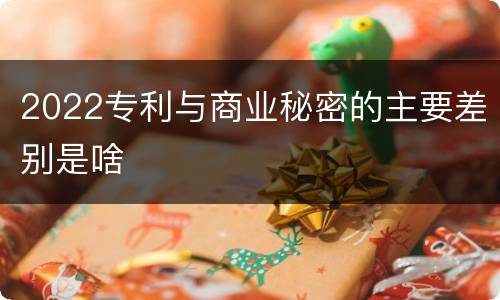 2022专利与商业秘密的主要差别是啥