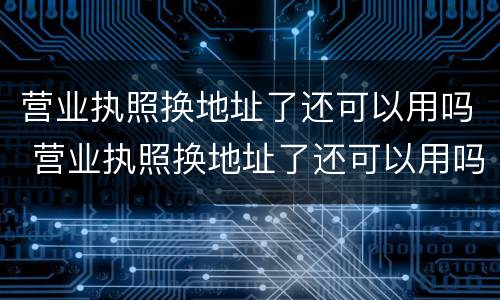 营业执照换地址了还可以用吗 营业执照换地址了还可以用吗