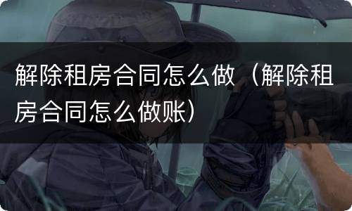 解除租房合同怎么做（解除租房合同怎么做账）