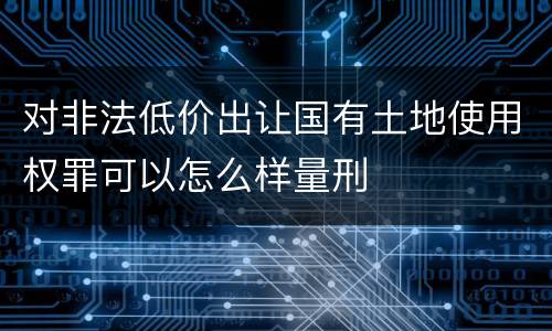 对非法低价出让国有土地使用权罪可以怎么样量刑