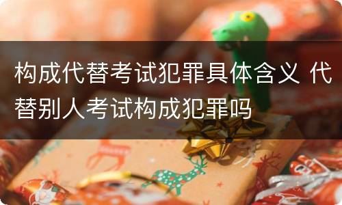 构成代替考试犯罪具体含义 代替别人考试构成犯罪吗