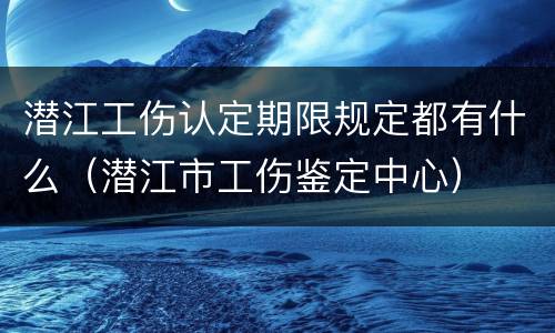 潜江工伤认定期限规定都有什么（潜江市工伤鉴定中心）