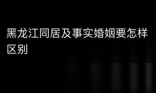 黑龙江同居及事实婚姻要怎样区别