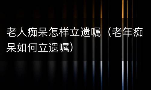老人痴呆怎样立遗嘱（老年痴呆如何立遗嘱）