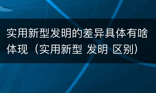 实用新型发明的差异具体有啥体现（实用新型 发明 区别）