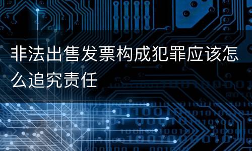 非法出售发票构成犯罪应该怎么追究责任