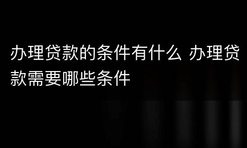 办理贷款的条件有什么 办理贷款需要哪些条件