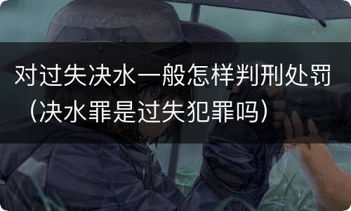 对过失决水一般怎样判刑处罚（决水罪是过失犯罪吗）
