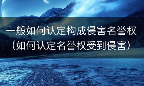 一般如何认定构成侵害名誉权（如何认定名誉权受到侵害）