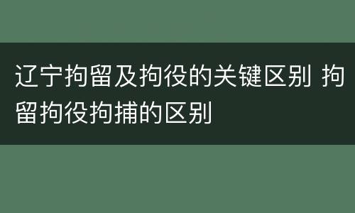 辽宁拘留及拘役的关键区别 拘留拘役拘捕的区别