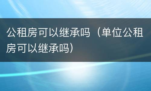 公租房可以继承吗（单位公租房可以继承吗）