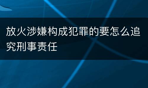 放火涉嫌构成犯罪的要怎么追究刑事责任