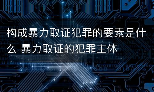 构成暴力取证犯罪的要素是什么 暴力取证的犯罪主体