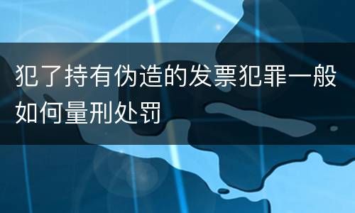 犯了持有伪造的发票犯罪一般如何量刑处罚