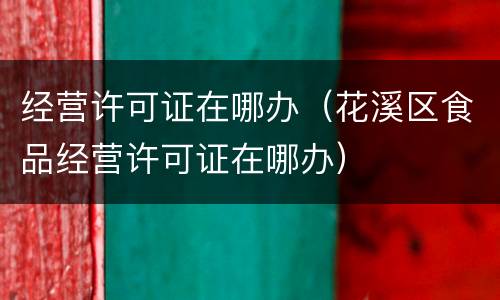 经营许可证在哪办（花溪区食品经营许可证在哪办）
