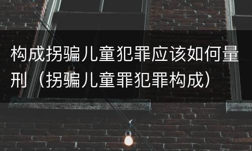 构成拐骗儿童犯罪应该如何量刑（拐骗儿童罪犯罪构成）