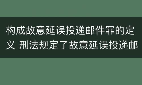 构成故意延误投递邮件罪的定义 刑法规定了故意延误投递邮件罪