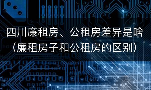 四川廉租房、公租房差异是啥（廉租房子和公租房的区别）