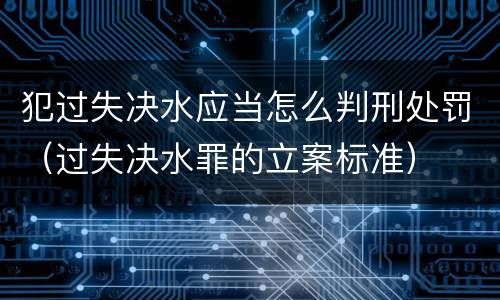 犯过失决水应当怎么判刑处罚（过失决水罪的立案标准）