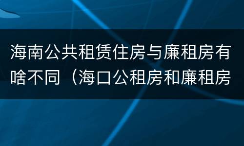 海南公共租赁住房与廉租房有啥不同（海口公租房和廉租房的区别）