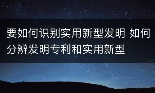 要如何识别实用新型发明 如何分辨发明专利和实用新型