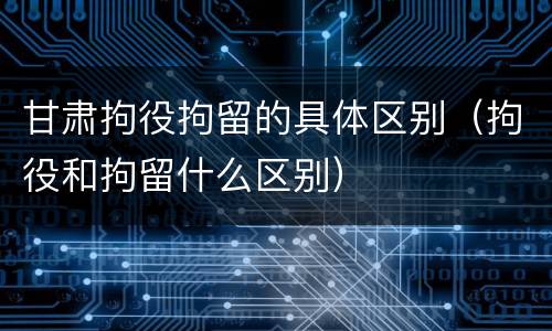 甘肃拘役拘留的具体区别（拘役和拘留什么区别）