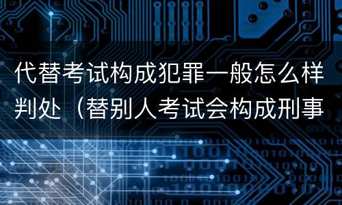 代替考试构成犯罪一般怎么样判处（替别人考试会构成刑事犯罪吗）