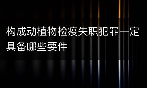构成动植物检疫失职犯罪一定具备哪些要件