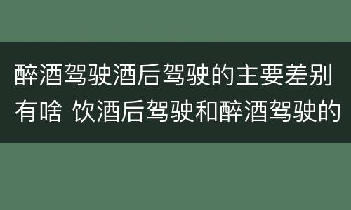 醉酒驾驶酒后驾驶的主要差别有啥 饮酒后驾驶和醉酒驾驶的区别