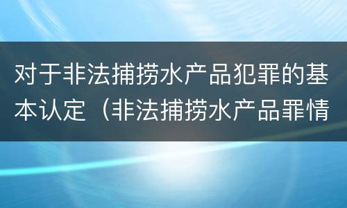 对于非法捕捞水产品犯罪的基本认定（非法捕捞水产品罪情节严重的认定）