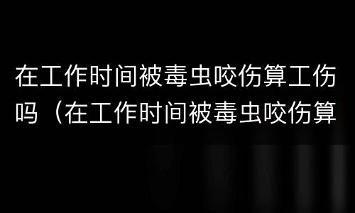 在工作时间被毒虫咬伤算工伤吗（在工作时间被毒虫咬伤算工伤吗赔偿多少）