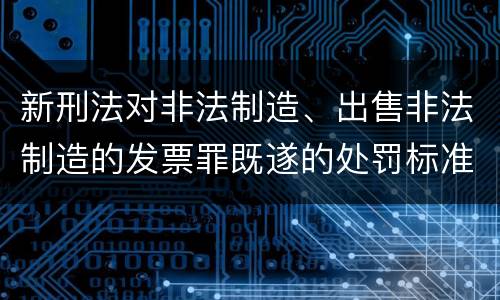 新刑法对非法制造、出售非法制造的发票罪既遂的处罚标准