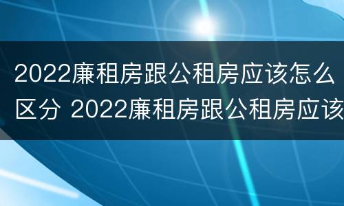 2022廉租房跟公租房应该怎么区分 2022廉租房跟公租房应该怎么区分呢