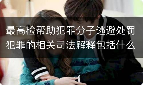 最高检帮助犯罪分子逃避处罚犯罪的相关司法解释包括什么