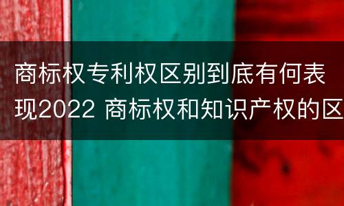 商标权专利权区别到底有何表现2022 商标权和知识产权的区别