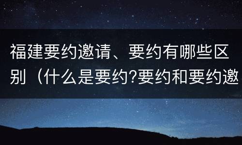 福建要约邀请、要约有哪些区别（什么是要约?要约和要约邀请有何区别）