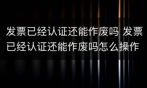 发票已经认证还能作废吗 发票已经认证还能作废吗怎么操作