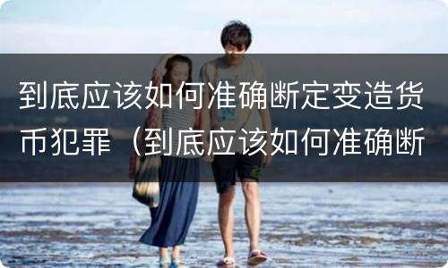 到底应该如何准确断定变造货币犯罪（到底应该如何准确断定变造货币犯罪罪名）