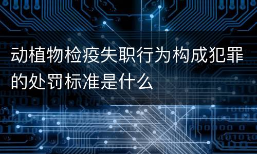 动植物检疫失职行为构成犯罪的处罚标准是什么