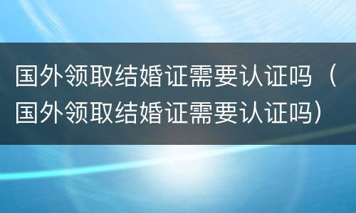 国外领取结婚证需要认证吗（国外领取结婚证需要认证吗）