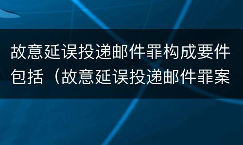 故意延误投递邮件罪构成要件包括（故意延误投递邮件罪案例）