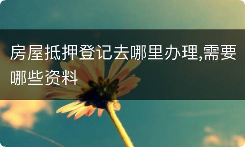 房屋抵押登记去哪里办理,需要哪些资料