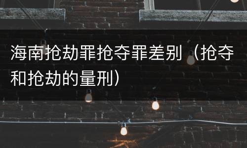 海南抢劫罪抢夺罪差别（抢夺和抢劫的量刑）