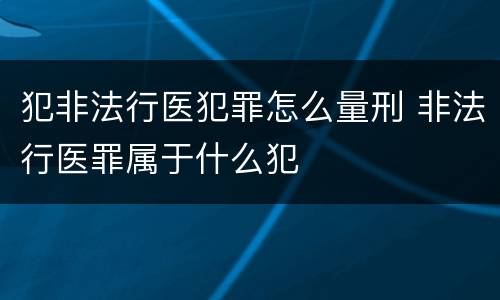 犯非法行医犯罪怎么量刑 非法行医罪属于什么犯